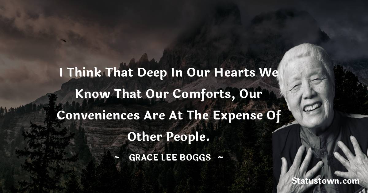 Grace Lee Boggs Quotes - I think that deep in our hearts we know that our comforts, our conveniences are at the expense of other people.